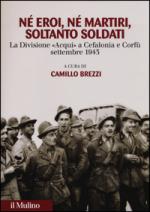 56415 - Brezzi, C. cur - Ne' eroi ne' martiri, soltanto soldati. La Divisione Acqui a Cefalonia e Corfu', settembre 1943