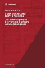 74368 - Addis, F. - E ora guardiamo tutti a sinistra. Ddr, violenza politica e terrorismo di sinistra in Italia 1968-1989